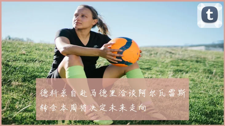 德科亲自赴马德里洽谈阿尔瓦雷斯转会本周将决定未来走向