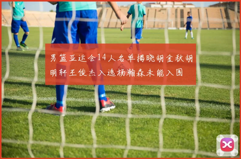 男篮亚运会14人名单揭晓胡金秋胡明轩王俊杰入选杨瀚森未能入围