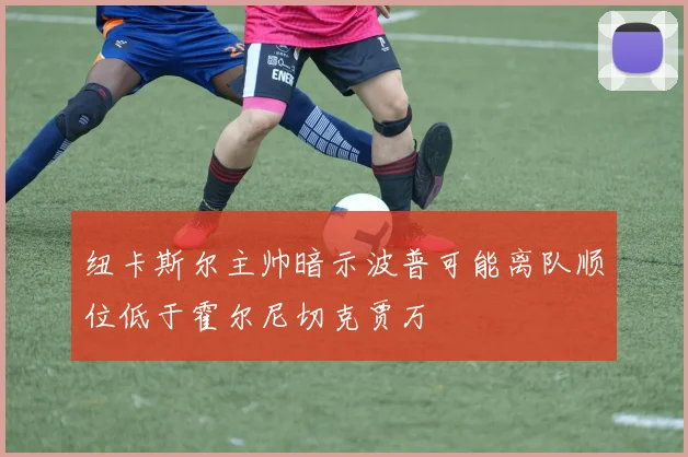纽卡斯尔主帅暗示波普可能离队顺位低于霍尔尼切克贾万