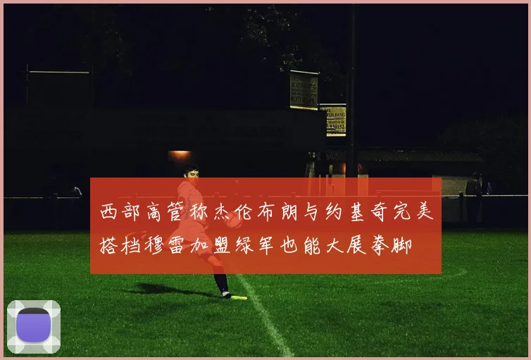 西部高管称杰伦布朗与约基奇完美搭档穆雷加盟绿军也能大展拳脚