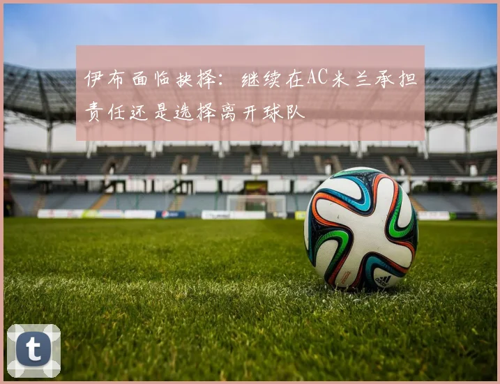 伊布面临抉择：继续在AC米兰承担责任还是选择离开球队