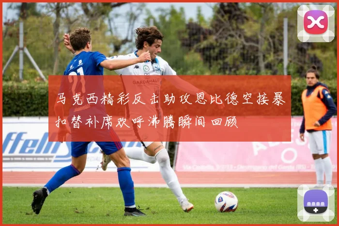 马克西精彩反击助攻恩比德空接暴扣替补席欢呼沸腾瞬间回顾