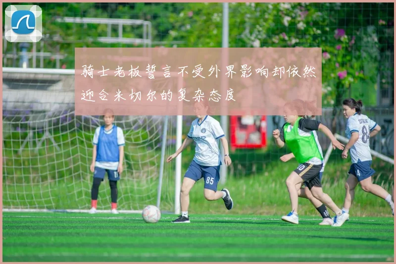 骑士老板誓言不受外界影响却依然迎合米切尔的复杂态度