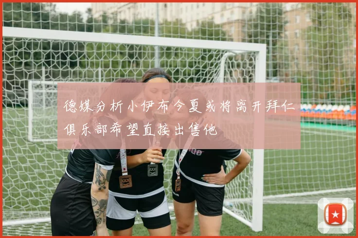 德媒分析小伊布今夏或将离开拜仁俱乐部希望直接出售他