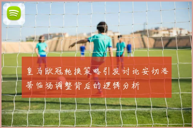 皇马欧冠轮换策略引发讨论安切洛蒂临场调整背后的逻辑分析