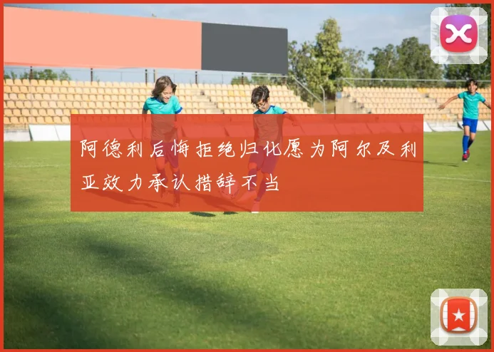 阿德利后悔拒绝归化愿为阿尔及利亚效力承认措辞不当
