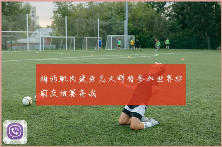 梅西肌肉疲劳无大碍将参加世界杯前友谊赛备战