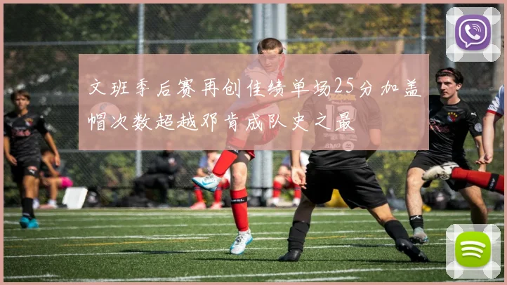 文班季后赛再创佳绩单场25分加盖帽次数超越邓肯成队史之最