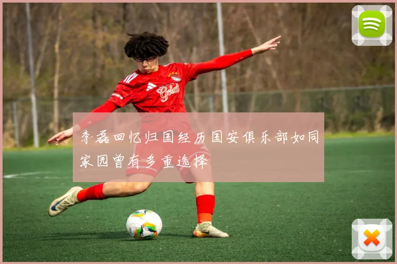 李磊回忆归国经历国安俱乐部如同家园曾有多重选择