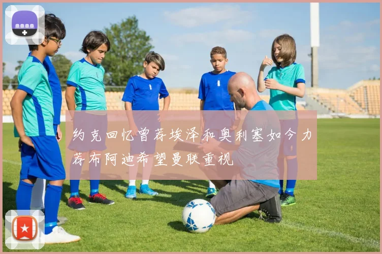 约克回忆曾荐埃泽和奥利塞如今力荐布阿迪希望曼联重视