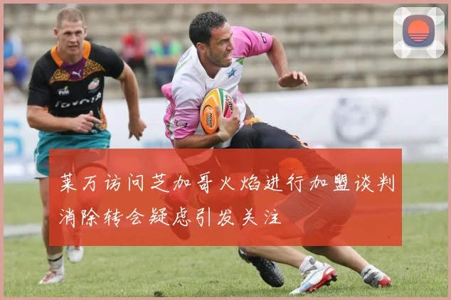 莱万访问芝加哥火焰进行加盟谈判消除转会疑虑引发关注