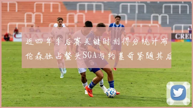 近四年季后赛关键时刻得分统计布伦森独占鳌头SGA与约基奇紧随其后