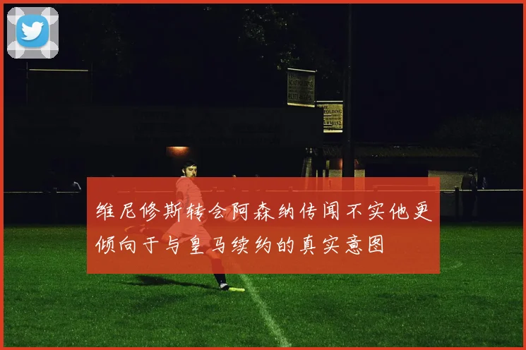 维尼修斯转会阿森纳传闻不实他更倾向于与皇马续约的真实意图