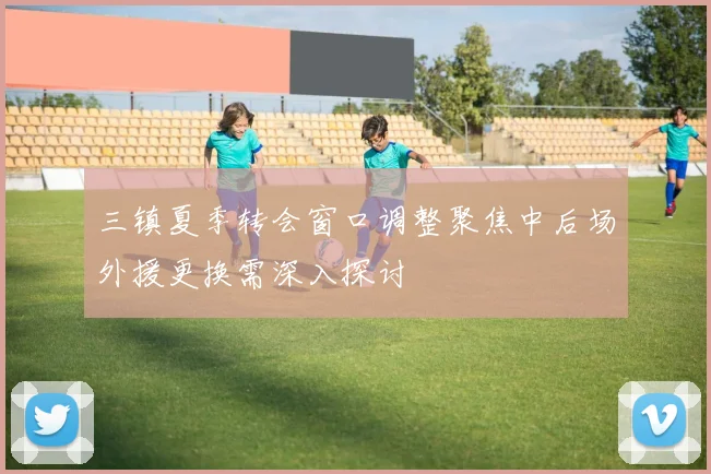 三镇夏季转会窗口调整聚焦中后场外援更换需深入探讨