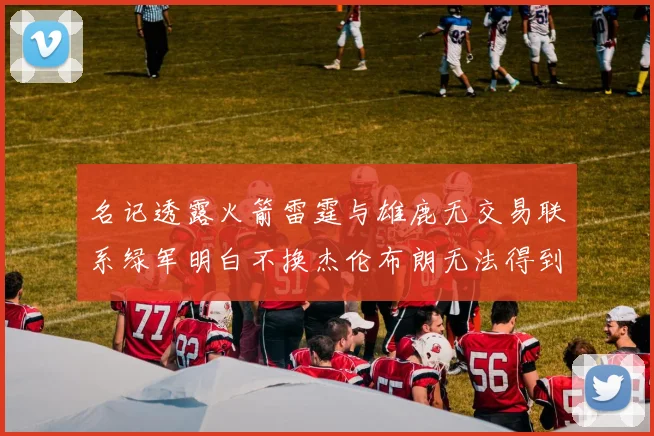 名记透露火箭雷霆与雄鹿无交易联系绿军明白不换杰伦布朗无法得到字母哥