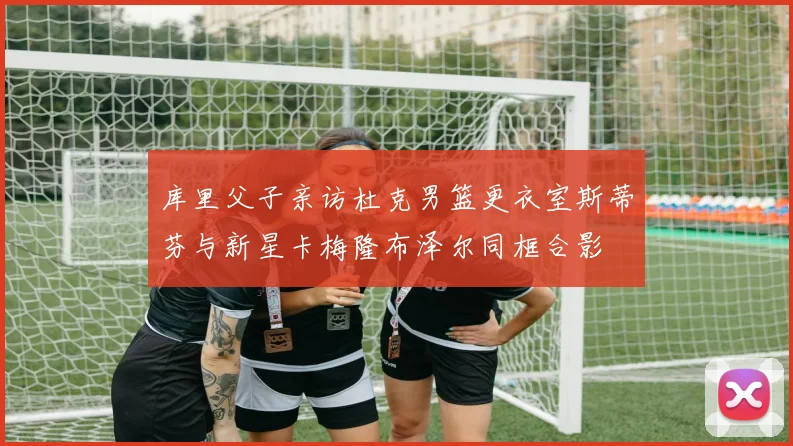 库里父子亲访杜克男篮更衣室斯蒂芬与新星卡梅隆布泽尔同框合影