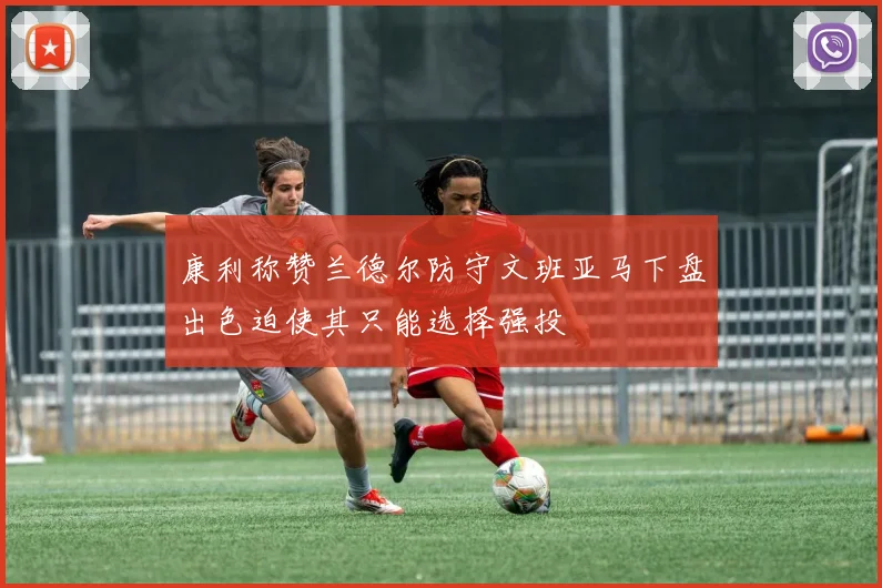康利称赞兰德尔防守文班亚马下盘出色迫使其只能选择强投