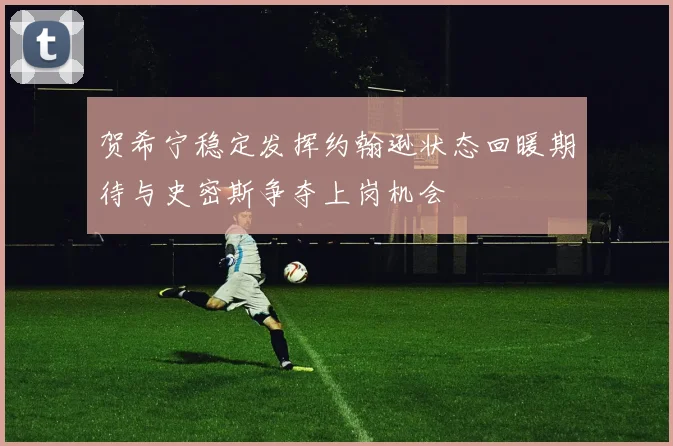 贺希宁稳定发挥约翰逊状态回暖期待与史密斯争夺上岗机会