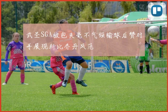 武圣SGA被包夹毫不气馁输球后赞对手展现科比乔丹风范