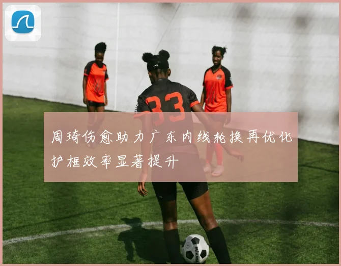 周琦伤愈助力广东内线轮换再优化护框效率显著提升