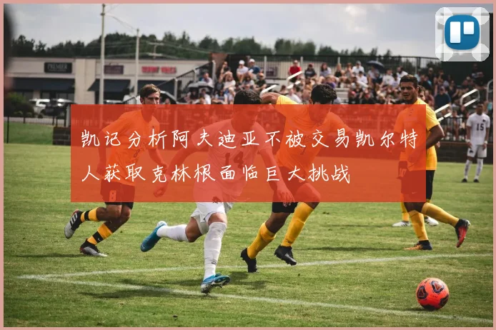 凯记分析阿夫迪亚不被交易凯尔特人获取克林根面临巨大挑战