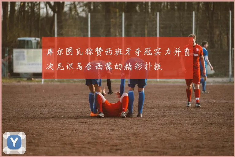库尔图瓦称赞西班牙夺冠实力并首次见识乌奈西蒙的精彩扑救