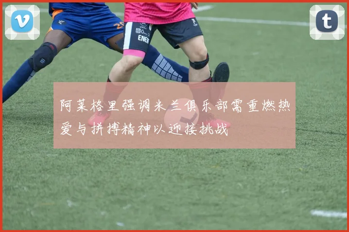 阿莱格里强调米兰俱乐部需重燃热爱与拼搏精神以迎接挑战