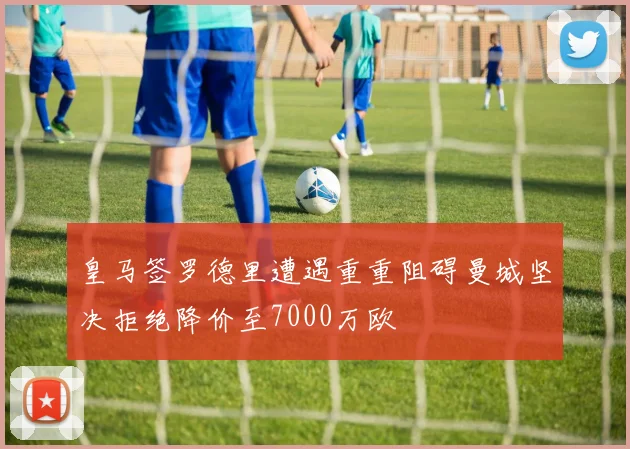 皇马签罗德里遭遇重重阻碍曼城坚决拒绝降价至7000万欧