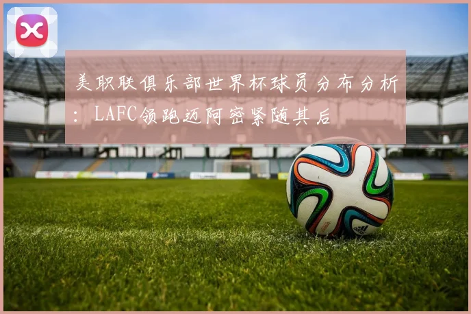 美职联俱乐部世界杯球员分布分析：LAFC领跑迈阿密紧随其后