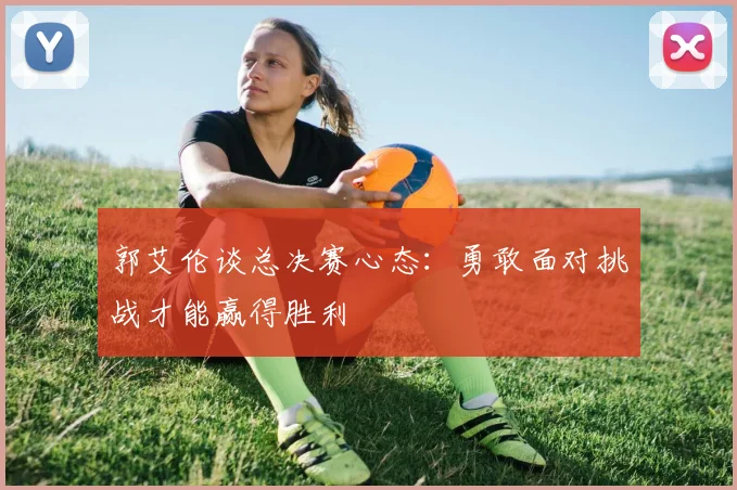 郭艾伦谈总决赛心态：勇敢面对挑战才能赢得胜利