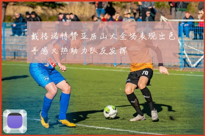 戴格诺特赞亚历山大全场表现出色手感火热助力队友发挥