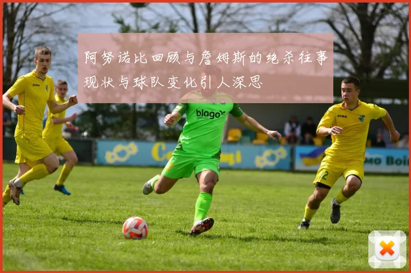 阿努诺比回顾与詹姆斯的绝杀往事现状与球队变化引人深思